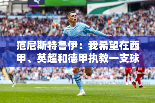 范尼斯特鲁伊：我希望在西甲、英超和德甲执教一支球队 我非常喜欢阿隆索的足球