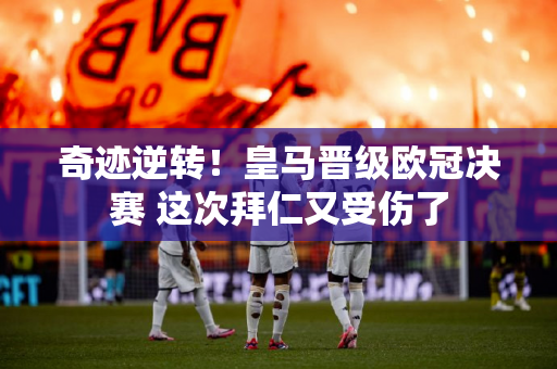 奇迹逆转！皇马晋级欧冠决赛 这次拜仁又受伤了