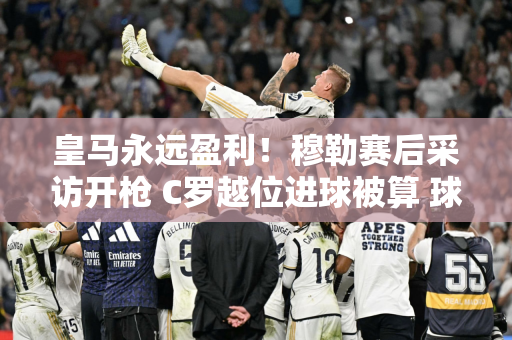 皇马永远盈利！穆勒赛后采访开枪 C罗越位进球被算 球迷争议