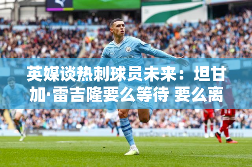 英媒谈热刺球员未来：坦甘加·雷吉隆要么等待 要么离队 出售恩东贝莱是一个挑战