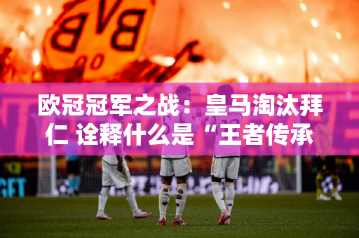 欧冠冠军之战：皇马淘汰拜仁 诠释什么是“王者传承”