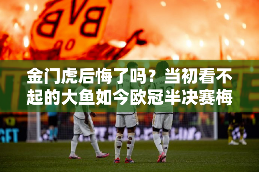 金门虎后悔了吗？当初看不起的大鱼如今欧冠半决赛梅开二度