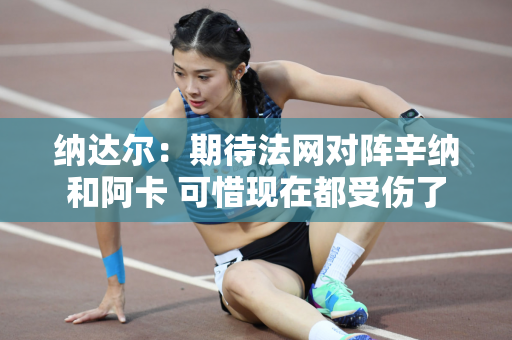 纳达尔：期待法网对阵辛纳和阿卡 可惜现在都受伤了
