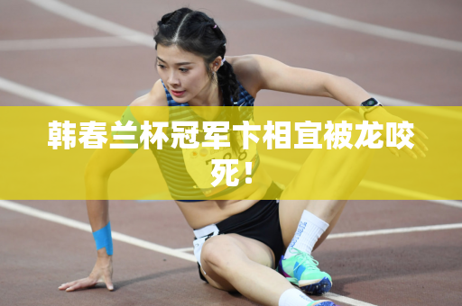 韩春兰杯冠军卞相宜被龙咬死！