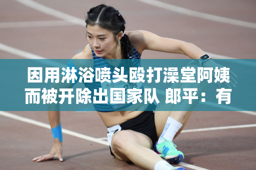 因用淋浴喷头殴打澡堂阿姨而被开除出国家队 郎平：有我也好 没有她也好！