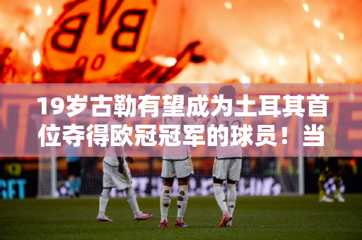 19岁古勒有望成为土耳其首位夺得欧冠冠军的球员！当然奥兹坎也可以