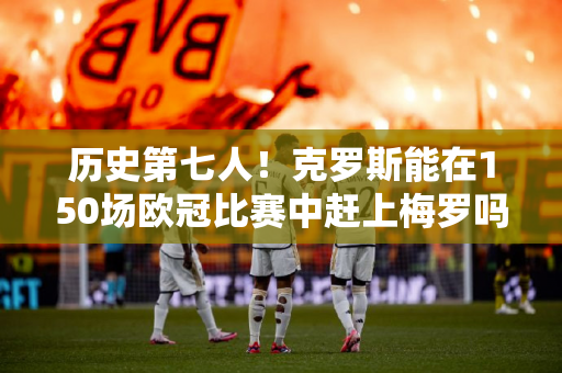 历史第七人！克罗斯能在150场欧冠比赛中赶上梅罗吗？