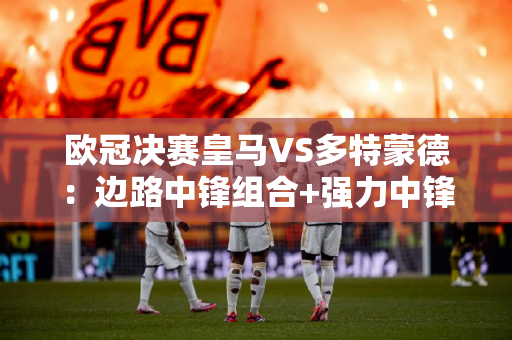 欧冠决赛皇马VS多特蒙德：边路中锋组合+强力中锋PK 皇马能否再次登顶？