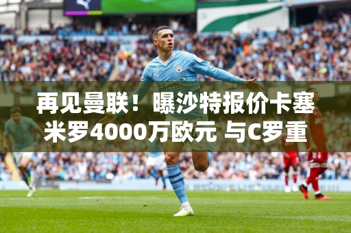 再见曼联！曝沙特报价卡塞米罗4000万欧元 与C罗重聚 拉觉做出决定