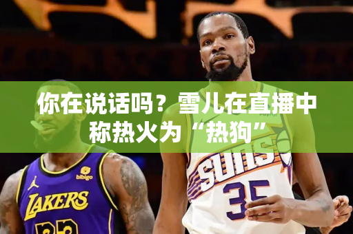你在说话吗？雪儿在直播中称热火为“热狗”