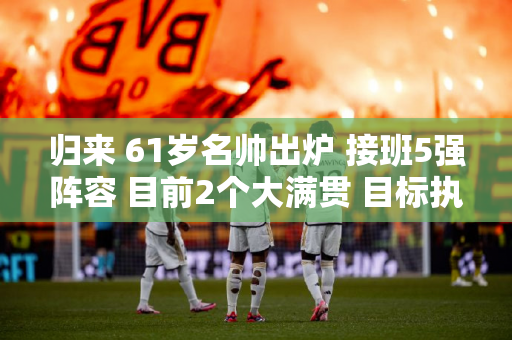 归来 61岁名帅出炉 接班5强阵容 目前2个大满贯 目标执教大满贯