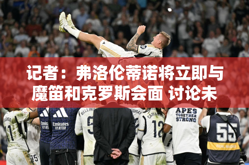 记者：弗洛伦蒂诺将立即与魔笛和克罗斯会面 讨论未来