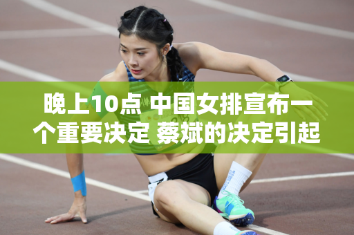 晚上10点 中国女排宣布一个重要决定 蔡斌的决定引起争议 朱婷的压力陡增