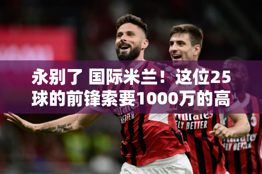 永别了 国际米兰！这位25球的前锋索要1000万的高薪 张康阳陷入困境 高位套现
