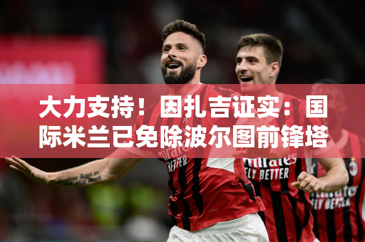 大力支持！因扎吉证实：国际米兰已免除波尔图前锋塔雷米的签证