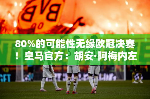 80%的可能性无缘欧冠决赛！皇马官方：胡安·阿梅内左脚有应力性损伤