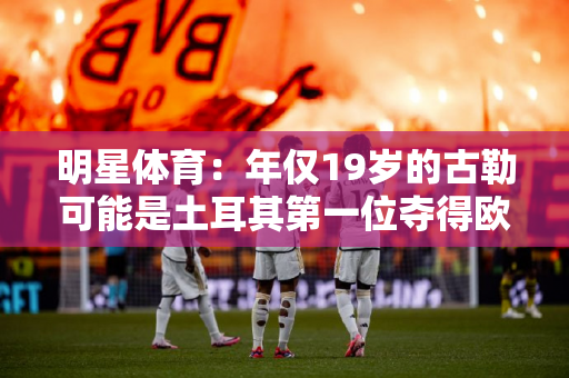 明星体育：年仅19岁的古勒可能是土耳其第一位夺得欧冠冠军的球员！当然奥兹坎也可以