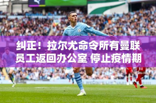 纠正！拉尔尤命令所有曼联员工返回办公室 停止疫情期间开始的在家工作