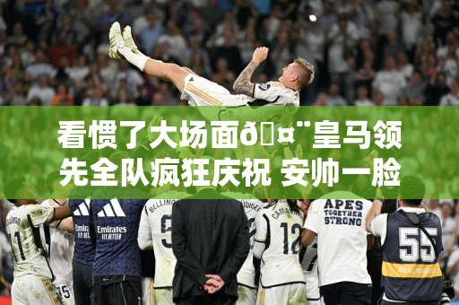 看惯了大场面🤨皇马领先全队疯狂庆祝 安帅一脸淡定从容