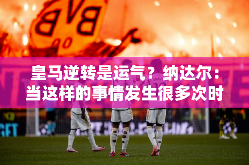 皇马逆转是运气？纳达尔：当这样的事情发生很多次时 你就不能认为这是运气