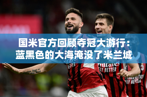 国米官方回顾夺冠大游行：蓝黑色的大海淹没了米兰城 我们是冠军！