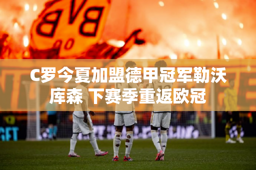 C罗今夏加盟德甲冠军勒沃库森 下赛季重返欧冠