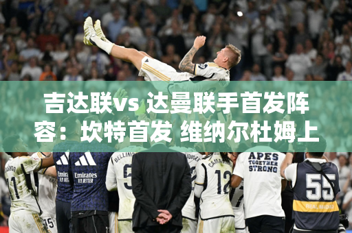 吉达联vs 达曼联手首发阵容：坎特首发 维纳尔杜姆上场 本泽马缺席