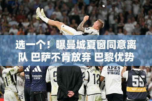 选一个！曝曼城夏窗同意离队 巴萨不肯放弃 巴黎优势明显