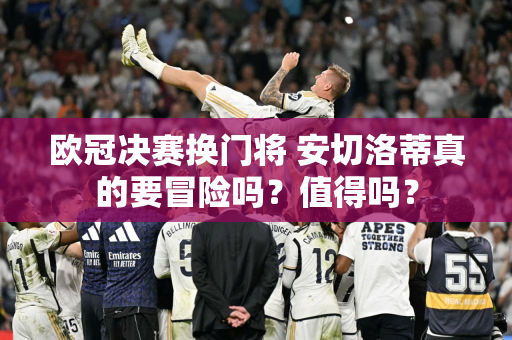 欧冠决赛换门将 安切洛蒂真的要冒险吗？值得吗？