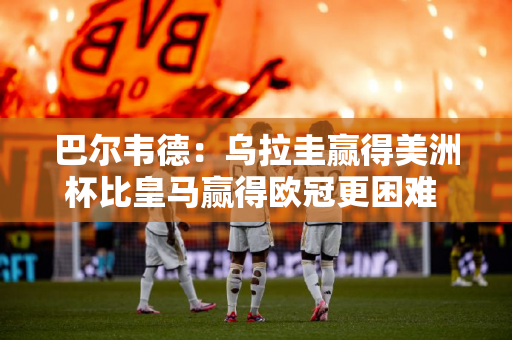 巴尔韦德：乌拉圭赢得美洲杯比皇马赢得欧冠更困难 他愿意用欧冠换美洲杯