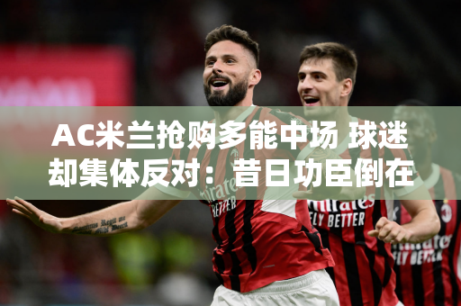 AC米兰抢购多能中场 球迷却集体反对：昔日功臣倒在老特拉福德